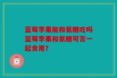 蓝莓李果能和氨糖吃吗蓝莓李果和氨糖可否一起食用？