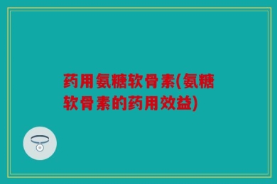 药用氨糖软骨素(氨糖软骨素的药用效益)