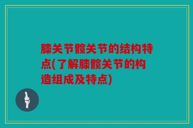膝关节髋关节的结构特点(了解膝髋关节的构造组成及特点)