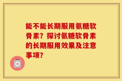 能不能长期服用氨糖软骨素？探讨氨糖软骨素的长期服用效果及注意事项？