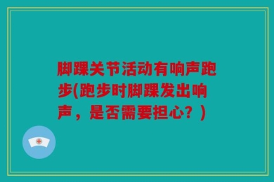 脚踝关节活动有响声跑步(跑步时脚踝发出响声，是否需要担心？)