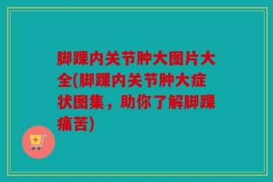脚踝内关节肿大图片大全(脚踝内关节肿大症状图集，助你了解脚踝痛苦)