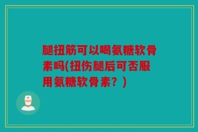 腿扭筋可以喝氨糖软骨素吗(扭伤腿后可否服用氨糖软骨素？)