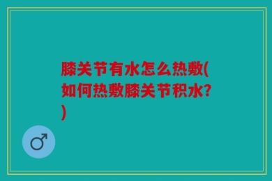 膝关节有水怎么热敷(如何热敷膝关节积水？)