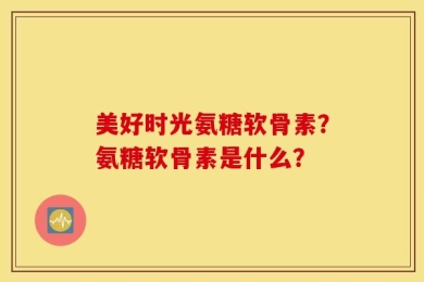 美好时光氨糖软骨素？氨糖软骨素是什么？