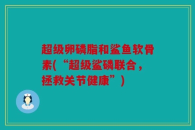 超级卵磷脂和鲨鱼软骨素(“超级鲨磷联合，拯救关节健康”)