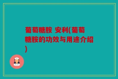 葡萄糖胺 安利(葡萄糖胺的功效与用途介绍)