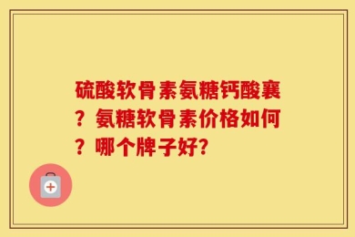 硫酸软骨素氨糖钙酸襄？氨糖软骨素价格如何？哪个牌子好？