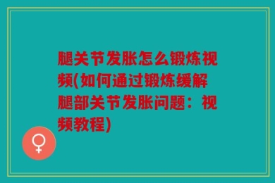 腿关节发胀怎么锻炼视频(如何通过锻炼缓解腿部关节发胀问题：视频教程)