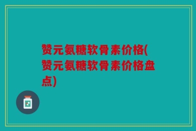 赞元氨糖软骨素价格(赞元氨糖软骨素价格盘点)