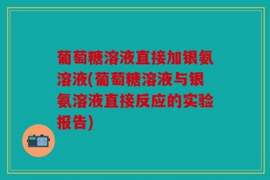 葡萄糖溶液直接加银氨溶液(葡萄糖溶液与银氨溶液直接反应的实验报告)