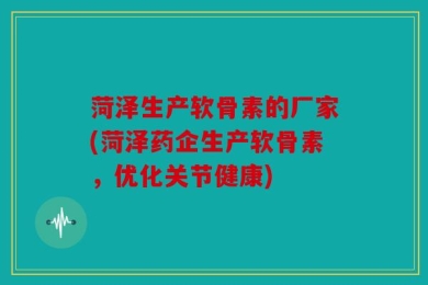 菏泽生产软骨素的厂家(菏泽药企生产软骨素，优化关节健康)
