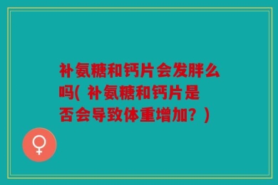 补氨糖和钙片会发胖么吗( 补氨糖和钙片是否会导致体重增加？)