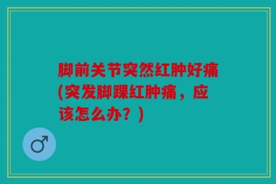 脚前关节突然红肿好痛(突发脚踝红肿痛，应该怎么办？)