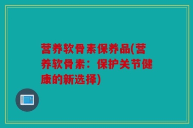 营养软骨素保养品(营养软骨素：保护关节健康的新选择)