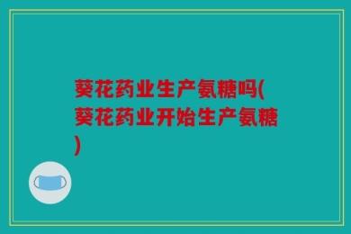 葵花药业生产氨糖吗(葵花药业开始生产氨糖)
