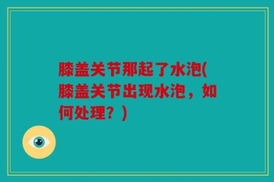膝盖关节那起了水泡(膝盖关节出现水泡，如何处理？)