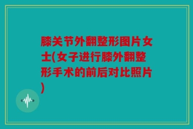 膝关节外翻整形图片女士(女子进行膝外翻整形手术的前后对比照片)