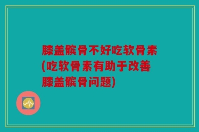 膝盖髌骨不好吃软骨素(吃软骨素有助于改善膝盖髌骨问题)