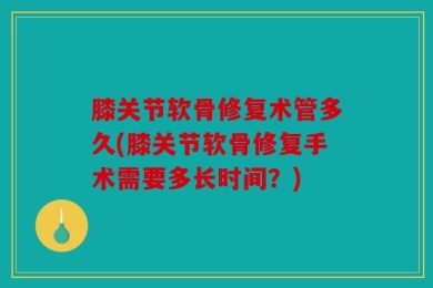膝关节软骨修复术管多久(膝关节软骨修复手术需要多长时间？)