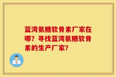 蓝湾氨糖软骨素厂家在哪？寻找蓝湾氨糖软骨素的生产厂家？