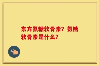 东方氨糖软骨素？氨糖软骨素是什么？