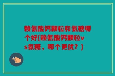 赖氨酸钙颗粒和氨糖哪个好(赖氨酸钙颗粒vs氨糖，哪个更优？)