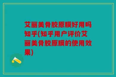 艾丽美骨胶原膜好用吗知乎(知乎用户评价艾丽美骨胶原膜的使用效果)