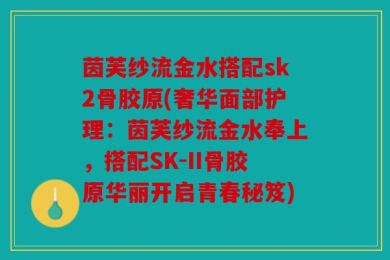 茵芙纱流金水搭配sk2骨胶原(奢华面部护理：茵芙纱流金水奉上，搭配SK-II骨胶原华丽开启青春秘笈)