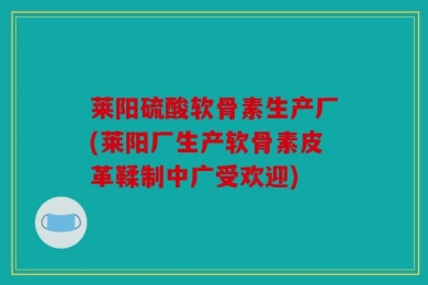 莱阳硫酸软骨素生产厂(莱阳厂生产软骨素皮革鞣制中广受欢迎)