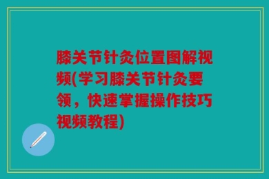 膝关节针灸位置图解视频(学习膝关节针灸要领，快速掌握操作技巧视频教程)