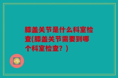 膝盖关节是什么科室检查(膝盖关节需要到哪个科室检查？)