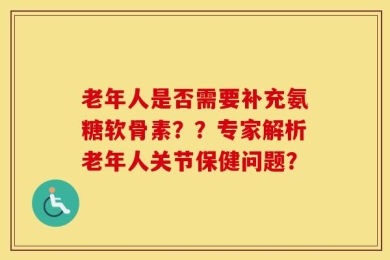 老年人是否需要补充氨糖软骨素？？专家解析老年人关节保健问题？