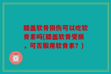 膝盖软骨损伤可以吃软骨素吗(膝盖软骨受损，可否服用软骨素？)