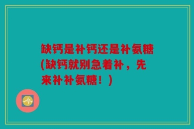 缺钙是补钙还是补氨糖(缺钙就别急着补，先来补补氨糖！)