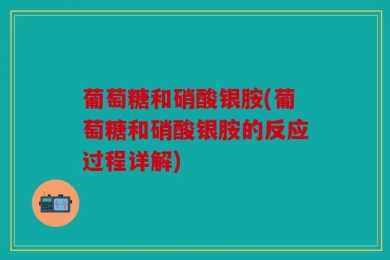 葡萄糖和硝酸银胺(葡萄糖和硝酸银胺的反应过程详解)