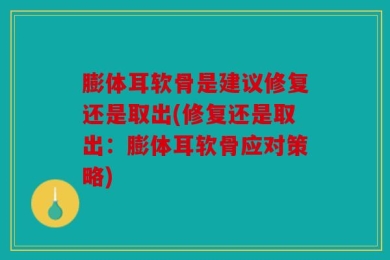 膨体耳软骨是建议修复还是取出(修复还是取出：膨体耳软骨应对策略)