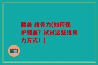 膝盖 维骨力(如何保护膝盖？试试这些维骨力方式！)