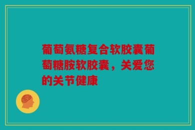 葡萄氨糖复合软胶囊葡萄糖胺软胶囊，关爱您的关节健康