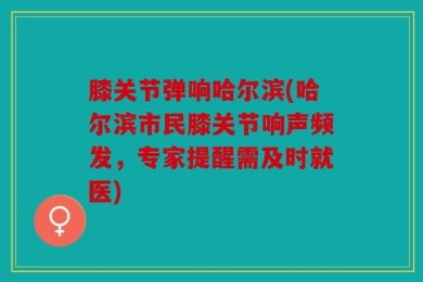 膝关节弹响哈尔滨(哈尔滨市民膝关节响声频发，专家提醒需及时就医)