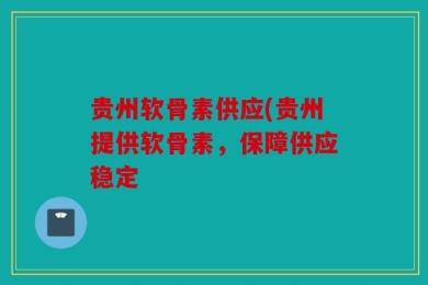 贵州软骨素供应(贵州提供软骨素，保障供应稳定