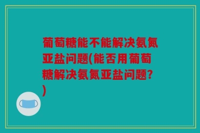 葡萄糖能不能解决氨氮亚盐问题(能否用葡萄糖解决氨氮亚盐问题？)