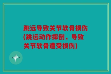 跳远导致关节软骨损伤(跳远动作摔倒，导致关节软骨遭受损伤)