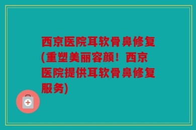 西京医院耳软骨鼻修复(重塑美丽容颜！西京医院提供耳软骨鼻修复服务)