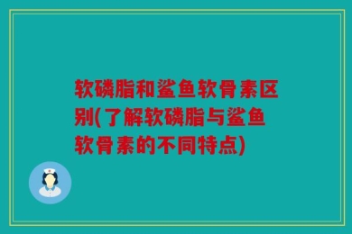 软磷脂和鲨鱼软骨素区别(了解软磷脂与鲨鱼软骨素的不同特点)