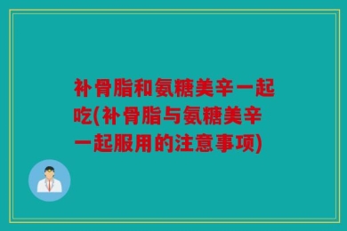 补骨脂和氨糖美辛一起吃(补骨脂与氨糖美辛一起服用的注意事项)