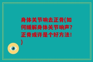 身体关节响去正骨(如何缓解身体关节响声？正骨或许是个好方法！)