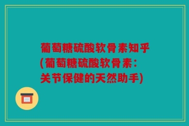 葡萄糖硫酸软骨素知乎(葡萄糖硫酸软骨素：关节保健的天然助手)