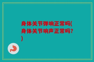 身体关节弹响正常吗(身体关节响声正常吗？)