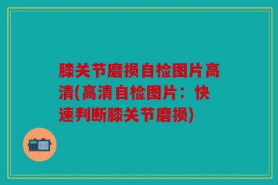 膝关节磨损自检图片高清(高清自检图片：快速判断膝关节磨损)